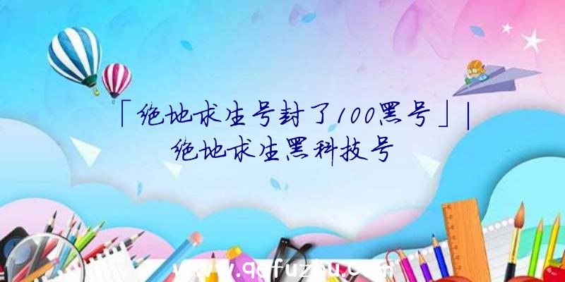 「绝地求生号封了100黑号」|绝地求生黑科技号